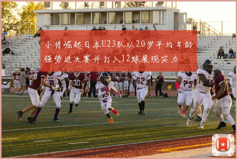 小将崛起日本U23队以20岁平均年龄强势进决赛并打入12球展现实力