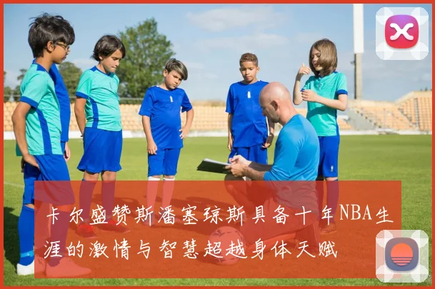 卡尔盛赞斯潘塞琼斯具备十年NBA生涯的激情与智慧超越身体天赋