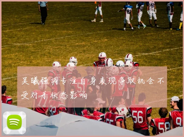 吴曦强调专注自身表现争取机会不受对手状态影响
