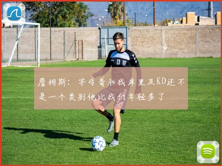 詹姆斯：字母哥和我库里及KD还不是一个类别他比我们年轻多了