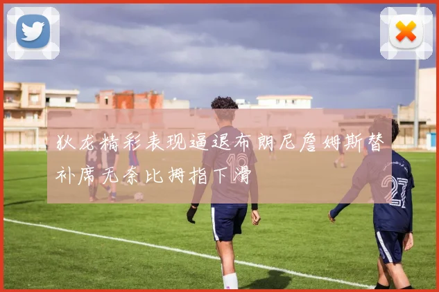 狄龙精彩表现逼退布朗尼詹姆斯替补席无奈比拇指下滑